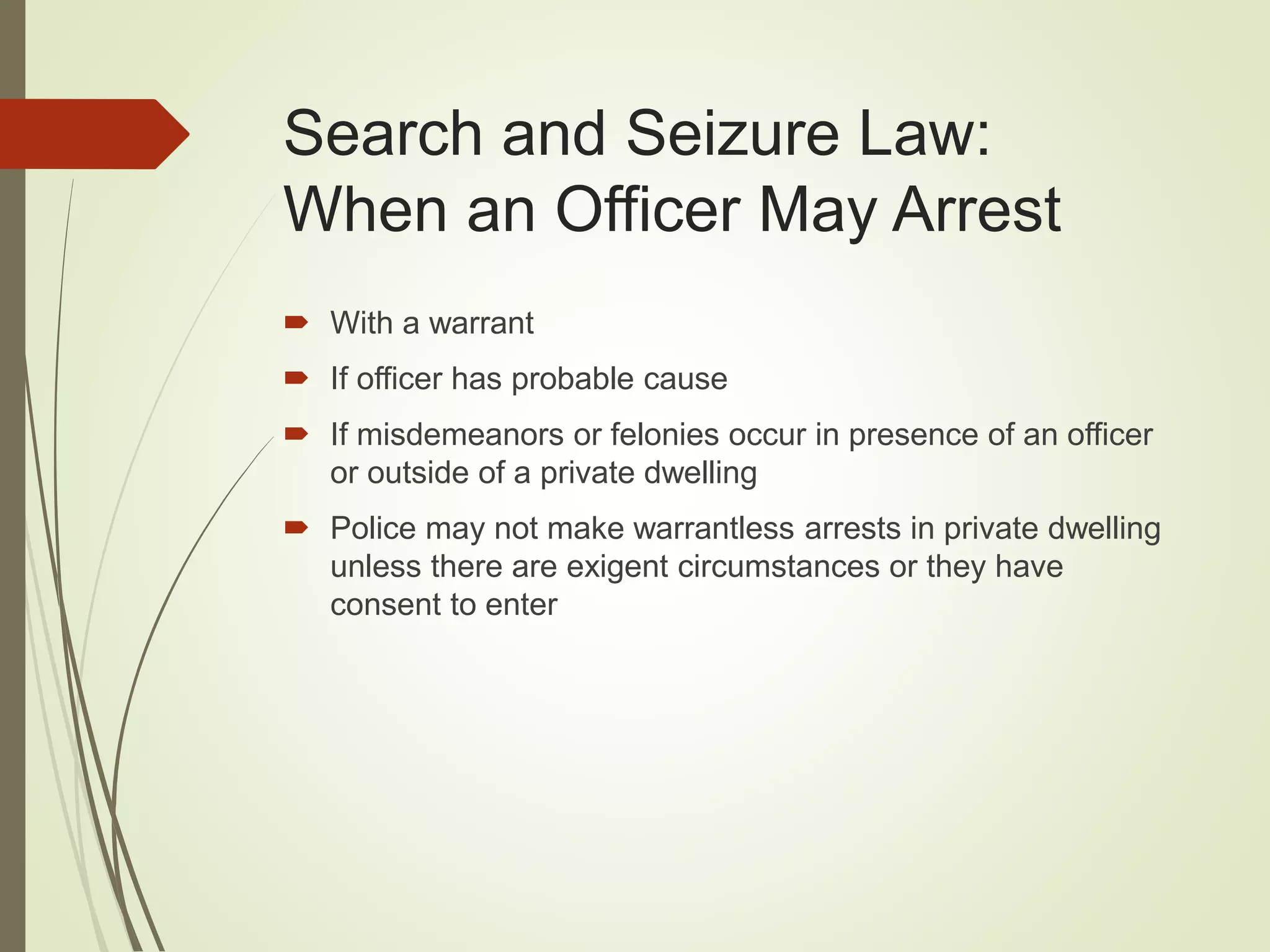 Search and Seizure Law:
When an Officer May Arrest
 With a warrant
 If officer has probable cause
 If misdemeanors or felonies occur in presence of an officer
or outside of a private dwelling
 Police may not make warrantless arrests in private dwelling
unless there are exigent circumstances or they have
consent to enter
 