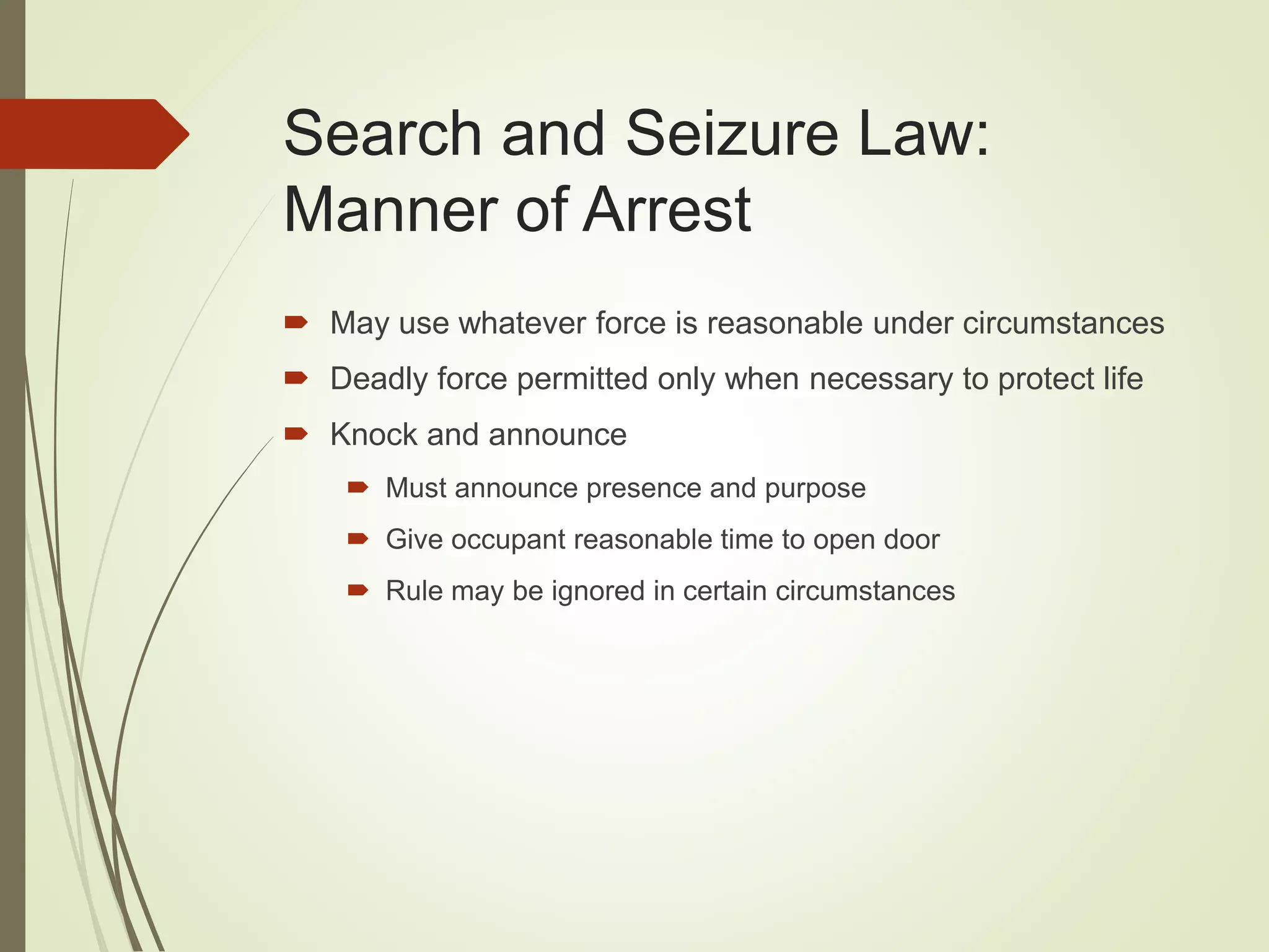 Search and Seizure Law:
Manner of Arrest
 May use whatever force is reasonable under circumstances
 Deadly force permitted only when necessary to protect life
 Knock and announce
 Must announce presence and purpose
 Give occupant reasonable time to open door
 Rule may be ignored in certain circumstances
 