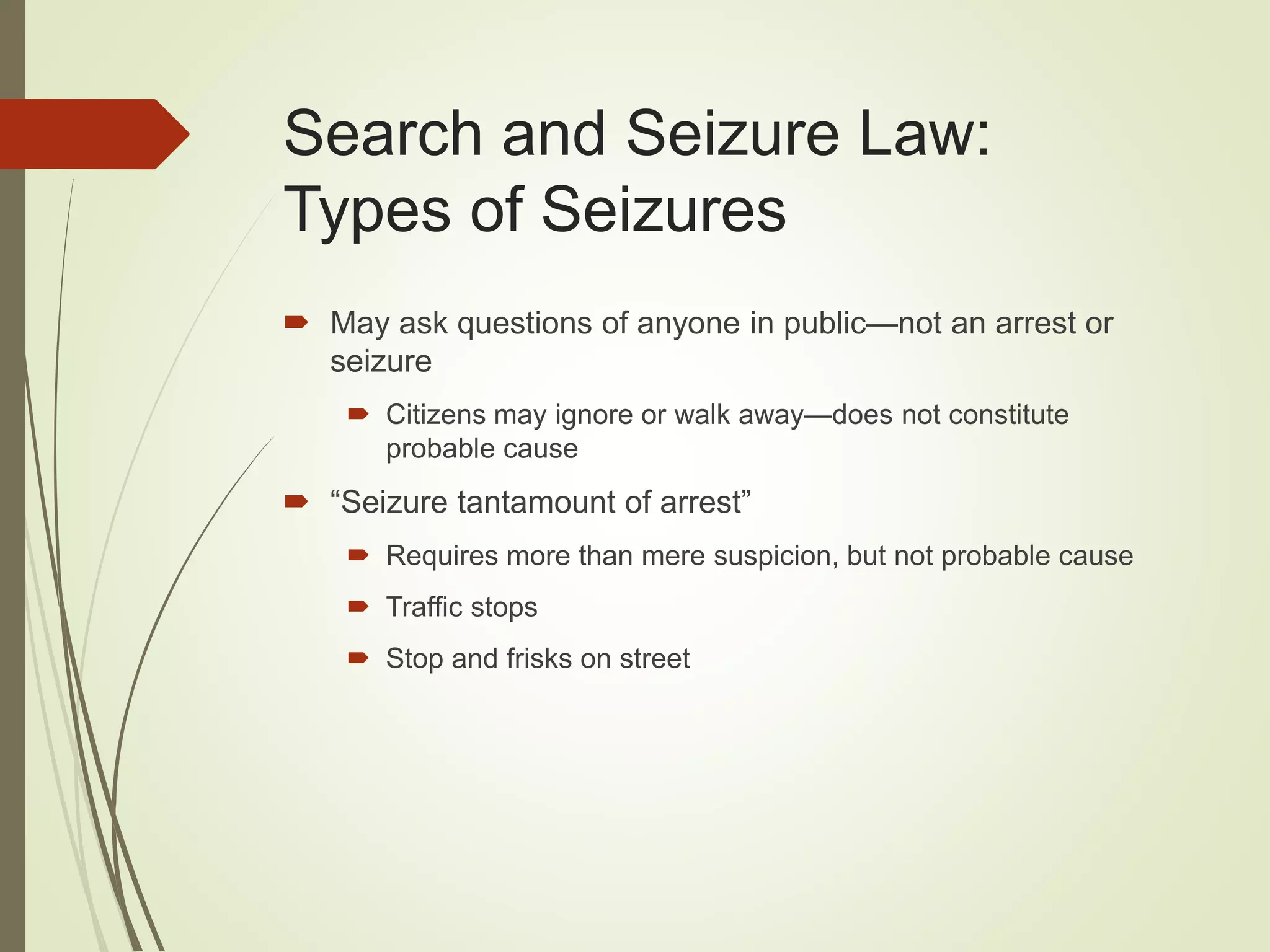 Search and Seizure Law:
Types of Seizures
 May ask questions of anyone in public—not an arrest or
seizure
 Citizens may ignore or walk away—does not constitute
probable cause
 “Seizure tantamount of arrest”
 Requires more than mere suspicion, but not probable cause
 Traffic stops
 Stop and frisks on street
 