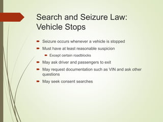 Search and Seizure Law:
Vehicle Stops
 Seizure occurs whenever a vehicle is stopped
 Must have at least reasonable suspicion
 Except certain roadblocks
 May ask driver and passengers to exit
 May request documentation such as VIN and ask other
questions
 May seek consent searches
 