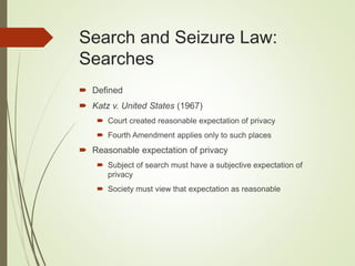 Search and Seizure Law:
Searches
 Defined
 Katz v. United States (1967)
 Court created reasonable expectation of privacy
 Fourth Amendment applies only to such places
 Reasonable expectation of privacy
 Subject of search must have a subjective expectation of
privacy
 Society must view that expectation as reasonable
 