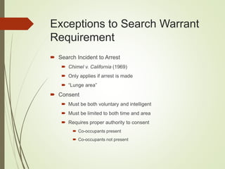 Exceptions to Search Warrant
Requirement
 Search Incident to Arrest
 Chimel v. California (1969)
 Only applies if arrest is made
 “Lunge area”
 Consent
 Must be both voluntary and intelligent
 Must be limited to both time and area
 Requires proper authority to consent
 Co-occupants present
 Co-occupants not present
 