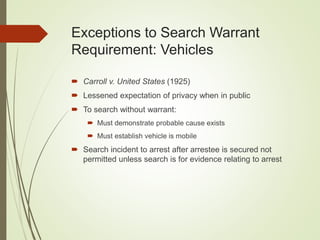 Exceptions to Search Warrant
Requirement: Vehicles
 Carroll v. United States (1925)
 Lessened expectation of privacy when in public
 To search without warrant:
 Must demonstrate probable cause exists
 Must establish vehicle is mobile
 Search incident to arrest after arrestee is secured not
permitted unless search is for evidence relating to arrest
 