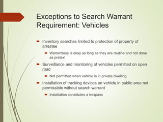 Exceptions to Search Warrant
Requirement: Vehicles
 Inventory searches limited to protection of property of
arrestee
 Warrantless is okay so long as they are routine and not done
as pretext
 Surveillance and monitoring of vehicles permitted on open
road
 Not permitted when vehicle is in private dwelling
 Installation of tracking devices on vehicle in public area not
permissible without search warrant
 Installation constitutes a trespass
 