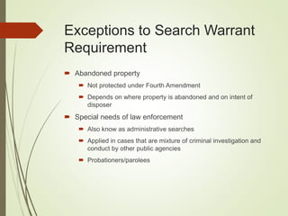 Exceptions to Search Warrant
Requirement
 Abandoned property
 Not protected under Fourth Amendment
 Depends on where property is abandoned and on intent of
disposer
 Special needs of law enforcement
 Also know as administrative searches
 Applied in cases that are mixture of criminal investigation and
conduct by other public agencies
 Probationers/parolees
 