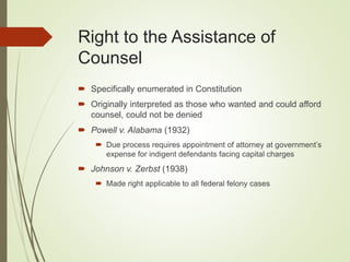 Right to the Assistance of
Counsel
 Specifically enumerated in Constitution
 Originally interpreted as those who wanted and could afford
counsel, could not be denied
 Powell v. Alabama (1932)
 Due process requires appointment of attorney at government’s
expense for indigent defendants facing capital charges
 Johnson v. Zerbst (1938)
 Made right applicable to all federal felony cases
 