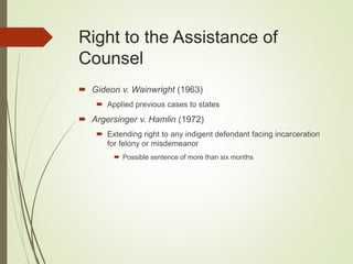 Right to the Assistance of
Counsel
 Gideon v. Wainwright (1963)
 Applied previous cases to states
 Argersinger v. Hamlin (1972)
 Extending right to any indigent defendant facing incarceration
for felony or misdemeanor
 Possible sentence of more than six months
 