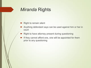 Miranda Rights
 Right to remain silent
 Anything defendant says can be used against him or her in
court
 Right to have attorney present during questioning
 If they cannot afford one, one will be appointed for them
prior to any questioning
 