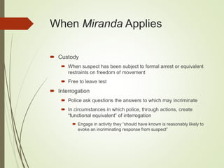 When Miranda Applies
 Custody
 When suspect has been subject to formal arrest or equivalent
restraints on freedom of movement
 Free to leave test
 Interrogation
 Police ask questions the answers to which may incriminate
 In circumstances in which police, through actions, create
“functional equivalent” of interrogation
 Engage in activity they “should have known is reasonably likely to
evoke an incriminating response from suspect”
 