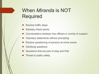 When Miranda is NOT
Required
 Routine traffic stops
 Sobriety check points
 Conversations between two officers in vicinity of suspect
 Voluntary statements without prompting
 Routine questioning of persons at crime scene
 Clarifying questions
 Questions that are part of stop and frisk
 Threat to public safety
 