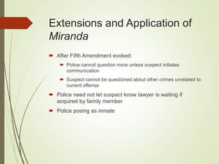 Extensions and Application of
Miranda
 After Fifth Amendment evoked:
 Police cannot question more unless suspect initiates
communication
 Suspect cannot be questioned about other crimes unrelated to
current offense
 Police need not let suspect know lawyer is waiting if
acquired by family member
 Police posing as inmate
 