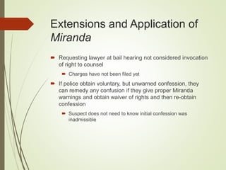 Extensions and Application of
Miranda
 Requesting lawyer at bail hearing not considered invocation
of right to counsel
 Charges have not been filed yet
 If police obtain voluntary, but unwarned confession, they
can remedy any confusion if they give proper Miranda
warnings and obtain waiver of rights and then re-obtain
confession
 Suspect does not need to know initial confession was
inadmissible
 