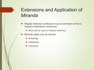 Extensions and Application of
Miranda
 Illegally obtained confession may be admitted at trial to
impeach defendant’s testimony
 Must sole be used to impeach testimony
 Miranda rights may be waived
 Knowingly
 Intelligently
 Voluntarily
 