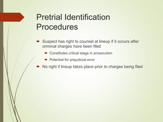 Pretrial Identification
Procedures
 Suspect has right to counsel at lineup if it occurs after
criminal charges have been filed
 Constitutes critical stage in prosecution
 Potential for prejudicial error
 No right if lineup takes place prior to charges being filed
 