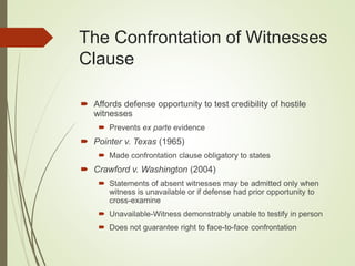The Confrontation of Witnesses
Clause
 Affords defense opportunity to test credibility of hostile
witnesses
 Prevents ex parte evidence
 Pointer v. Texas (1965)
 Made confrontation clause obligatory to states
 Crawford v. Washington (2004)
 Statements of absent witnesses may be admitted only when
witness is unavailable or if defense had prior opportunity to
cross-examine
 Unavailable-Witness demonstrably unable to testify in person
 Does not guarantee right to face-to-face confrontation
 