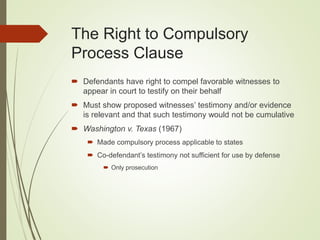 The Right to Compulsory
Process Clause
 Defendants have right to compel favorable witnesses to
appear in court to testify on their behalf
 Must show proposed witnesses’ testimony and/or evidence
is relevant and that such testimony would not be cumulative
 Washington v. Texas (1967)
 Made compulsory process applicable to states
 Co-defendant’s testimony not sufficient for use by defense
 Only prosecution
 