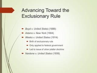 Advancing Toward the
Exclusionary Rule
 Boyd v. United States (1886)
 Adams v. New York (1904)
 Weeks v. United States (1914)
 Birth of exclusionary rule
 Only applied to federal government
 Led to issue of silver platter doctrine
 Nardone v. United States (1939)
 