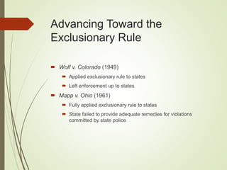 Advancing Toward the
Exclusionary Rule
 Wolf v. Colorado (1949)
 Applied exclusionary rule to states
 Left enforcement up to states
 Mapp v. Ohio (1961)
 Fully applied exclusionary rule to states
 State failed to provide adequate remedies for violations
committed by state police
 