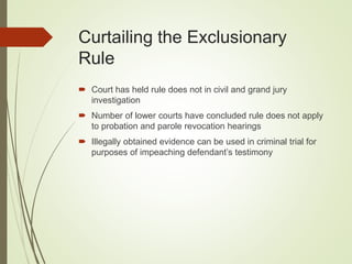 Curtailing the Exclusionary
Rule
 Court has held rule does not in civil and grand jury
investigation
 Number of lower courts have concluded rule does not apply
to probation and parole revocation hearings
 Illegally obtained evidence can be used in criminal trial for
purposes of impeaching defendant’s testimony
 