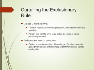 Curtailing the Exclusionary
Rule
 Rakas v. Illinois (1978)
 To claim Fourth Amendment protection, defendant must have
standing
 Person has right to bring legal action by virtue of being
personally harmed
 Independent source exception
 Evidence may be admitted if knowledge of that evidence is
gained from source entirely independent from source tainted
by illegality
 