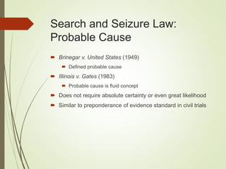 Search and Seizure Law:
Probable Cause
 Brinegar v. United States (1949)
 Defined probable cause
 Illinois v. Gates (1983)
 Probable cause is fluid concept
 Does not require absolute certainty or even great likelihood
 Similar to preponderance of evidence standard in civil trials
 