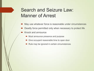 Search and Seizure Law:
Manner of Arrest
 May use whatever force is reasonable under circumstances
 Deadly force permitted only when necessary to protect life
 Knock and announce
 Must announce presence and purpose
 Give occupant reasonable time to open door
 Rule may be ignored in certain circumstances
 