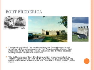FORT FREDERICA
 Designed to defend the southern frontier from the continued
presence of Spanish colonials in the American Southeast, Fort
Frederica on St. Simons Island served as the British military
headquarters in colonial America.
 The tabby ruins of Fort Frederica, which was established by
James Oglethorpe in 1736 on St. Simons Island, are among the
oldest architectural remnants left from the colonial period in the
state.
 