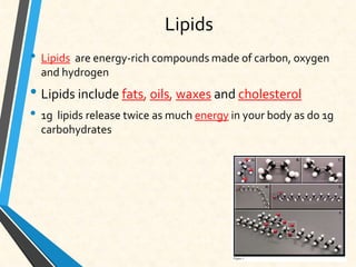Lipids
• Lipids are energy-rich compounds made of carbon, oxygen
and hydrogen
• Lipids include fats, oils, waxes and cholesterol
• 1g lipids release twice as much energy in your body as do 1g
carbohydrates
 