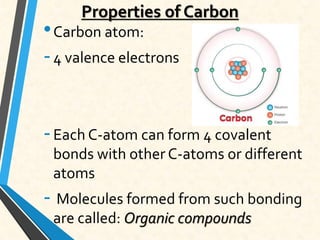 Properties of Carbon
•Carbon atom:
-4 valence electrons
-Each C-atom can form 4 covalent
bonds with other C-atoms or different
atoms
- Molecules formed from such bonding
are called: Organic compounds
 