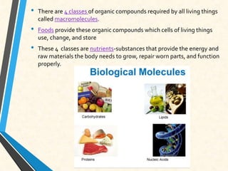 • There are 4 classes of organic compounds required by all living things
called macromolecules.
• Foods provide these organic compounds which cells of living things
use, change, and store
• These 4 classes are nutrients-substances that provide the energy and
raw materials the body needs to grow, repair worn parts, and function
properly.
 