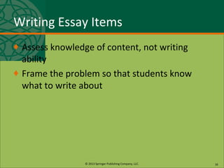 © 2013 Springer Publishing Company, LLC.
Writing Essay Items
♦ Assess knowledge of content, not writing
ability
♦ Frame the problem so that students know
what to write about
16
 