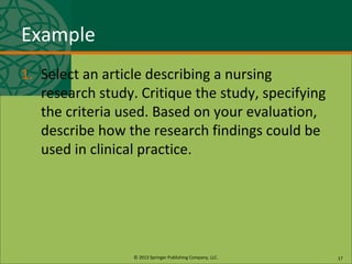 © 2013 Springer Publishing Company, LLC.
Example
1. Select an article describing a nursing
research study. Critique the study, specifying
the criteria used. Based on your evaluation,
describe how the research findings could be
used in clinical practice.
17
 