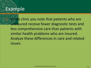 © 2013 Springer Publishing Company, LLC.
Example
2. In the clinic you note that patients who are
uninsured receive fewer diagnostic tests and
less comprehensive care than patients with
similar health problems who are insured.
Analyze these differences in care and related
issues.
18
 