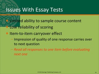 © 2013 Springer Publishing Company, LLC.
Issues With Essay Tests
♦ Limited ability to sample course content
♦ Low reliability of scoring
♦ Item-to-item carryover effect
– Impression of quality of one response carries over
to next question
– Read all responses to one item before evaluating
next one
19
 