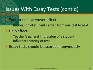 © 2013 Springer Publishing Company, LLC.
Issues With Essay Tests (cont’d)
♦ Test-to-test carryover effect
– Impression of student carried from one test to next
♦ Halo effect
– Teacher’s general impression of a student
influences scoring of test
♦ Essay tests should be scored anonymously
20
 