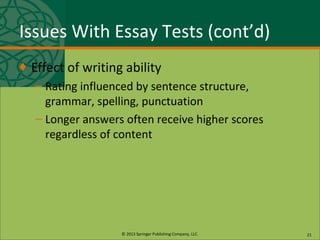 © 2013 Springer Publishing Company, LLC.
Issues With Essay Tests (cont’d)
♦ Effect of writing ability
– Rating influenced by sentence structure,
grammar, spelling, punctuation
– Longer answers often receive higher scores
regardless of content
21
 
