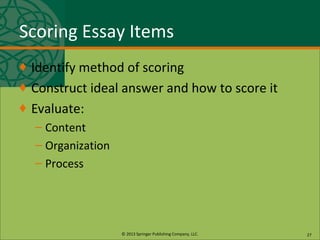 © 2013 Springer Publishing Company, LLC.
Scoring Essay Items
♦ Identify method of scoring
♦ Construct ideal answer and how to score it
♦ Evaluate:
– Content
– Organization
– Process
27
 