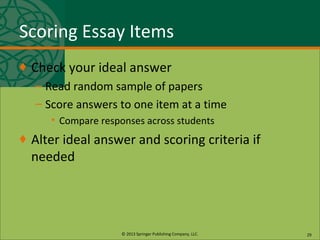 © 2013 Springer Publishing Company, LLC.
Scoring Essay Items
♦ Check your ideal answer
– Read random sample of papers
– Score answers to one item at a time
• Compare responses across students
♦ Alter ideal answer and scoring criteria if
needed
29
 