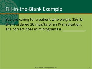 © 2013 Springer Publishing Company, LLC.
Fill-in-the-Blank Example
You are caring for a patient who weighs 156 lb.
She is ordered 20 mcg/kg of an IV medication.
The correct dose in micrograms is ___________.
6
 
