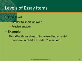 © 2013 Springer Publishing Company, LLC.
Levels of Essay Items
♦ Low level
– Similar to short-answer
– Precise answer
♦ Example
Describe three signs of increased intracranial
pressure in children under 2 years old.
9
 