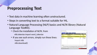 • Text data in machine learning often unstructured.
• Steps in converting text to a format suitable for ML.
• Natural Language Processing (NLP) basics and NLTK library (Natural
Language ToolKit).
• Check the installation of NLTK. from
nltk.tokenize import word_tokenize
• If you see such errors, simply run these lines:
import nltk
nltk.download()
Preprocessing Text
 