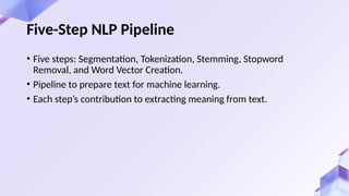 • Five steps: Segmentation, Tokenization, Stemming, Stopword
Removal, and Word Vector Creation.
• Pipeline to prepare text for machine learning.
• Each step’s contribution to extracting meaning from text.
Five-Step NLP Pipeline
 