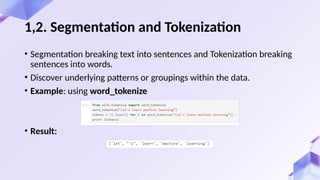 • Segmentation breaking text into sentences and Tokenization breaking
sentences into words.
• Discover underlying patterns or groupings within the data.
• Example: using word_tokenize
• Result:
1,2. Segmentation and Tokenization
 