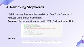 • High-frequency, low-meaning words (e.g., “and,” “the”) removed.
• Reduces dimensionality and noise.
• Example: filtering out stopwords with NLTK’s English stopword list.
• Result:
4. Removing Stopwords
 