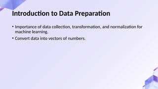 • Importance of data collection, transformation, and normalization for
machine learning.
• Convert data into vectors of numbers.
Introduction to Data Preparation
 