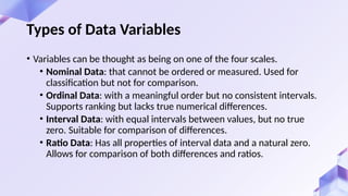 • Variables can be thought as being on one of the four scales.
• Nominal Data: that cannot be ordered or measured. Used for
classification but not for comparison.
• Ordinal Data: with a meaningful order but no consistent intervals.
Supports ranking but lacks true numerical differences.
• Interval Data: with equal intervals between values, but no true
zero. Suitable for comparison of differences.
• Ratio Data: Has all properties of interval data and a natural zero.
Allows for comparison of both differences and ratios.
Types of Data Variables
 