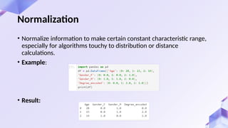 Normalization
• Normalize information to make certain constant characteristic range,
especially for algorithms touchy to distribution or distance
calculations.
• Example:
• Result:
 