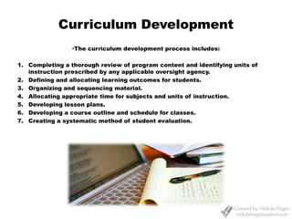 Curriculum Development ,[object Object],Completing a thorough review of program content and identifying units of instruction prescribed by any applicable oversight agency. Defining and allocating learning outcomes for students. Organizing and sequencing material. Allocating appropriate time for subjects and units of instruction. Developing lesson plans. Developing a course outline and schedule for classes. Creating a systematic method of student evaluation. 