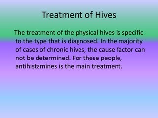 Treatment of Hives   The treatment of the physical hives is specific to the type that is diagnosed. In the majority of cases of chronic hives, the cause factor can not be determined. For these people, antihistamines is the main treatment. 