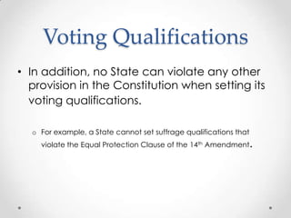 Voting Qualifications
• In addition, no State can violate any other
provision in the Constitution when setting its
voting qualifications.
o For example, a State cannot set suffrage qualifications that
violate the Equal Protection Clause of the 14th Amendment.
 